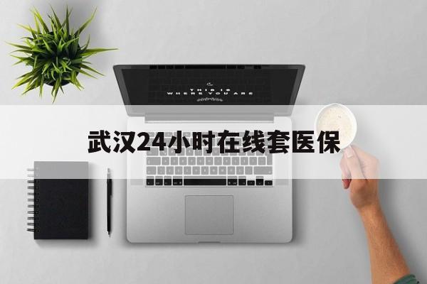 文山武汉24小时在线套医保的最新政策(2025年文山武汉24小时在线套医保微信分享)